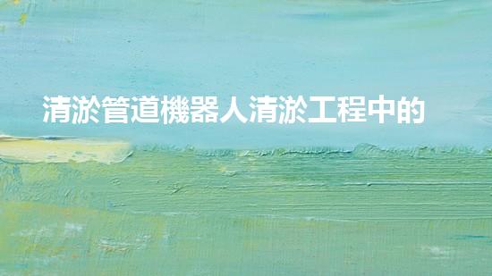 清淤管道機器人清淤工程中的關(guān)鍵技術(shù)和挑戰(zhàn)你明白嗎？揭秘背后的秘密與技巧！